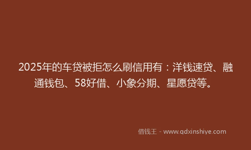 2025年的车贷被拒怎么刷信用有：洋钱速贷、融通钱包、58好借、小象分期、星愿贷等。