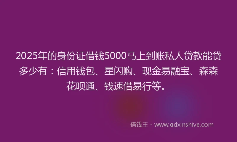 2025年的身份证借钱5000马上到账私人贷款能贷多少有：信用钱包、星闪购、现金易融宝、森森花呗通、钱速借易行等。