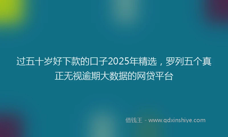 过五十岁好下款的口子2025年精选，罗列五个真正无视逾期大数据的网贷平台