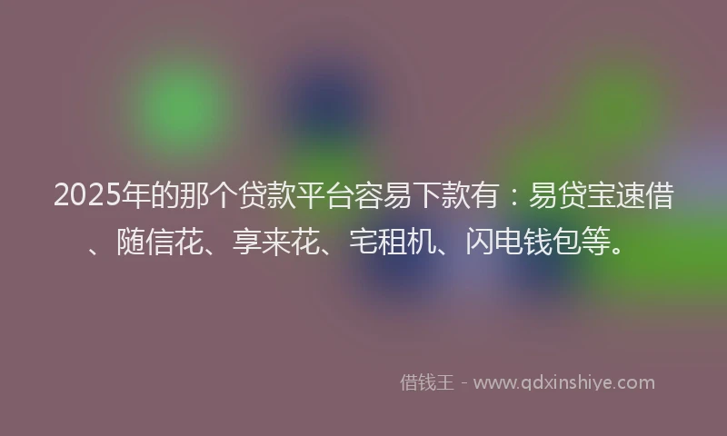 2025年的那个贷款平台容易下款有：易贷宝速借、随信花、享来花、宅租机、闪电钱包等。