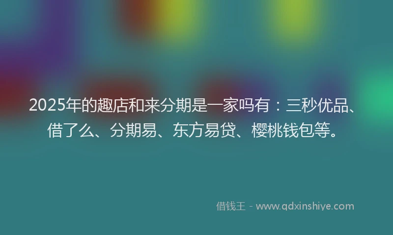 2025年的趣店和来分期是一家吗有：三秒优品、借了么、分期易、东方易贷、樱桃钱包等。