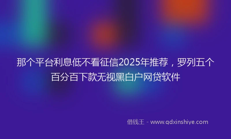 那个平台利息低不看征信2025年推荐，罗列五个百分百下款无视黑白户网贷软件