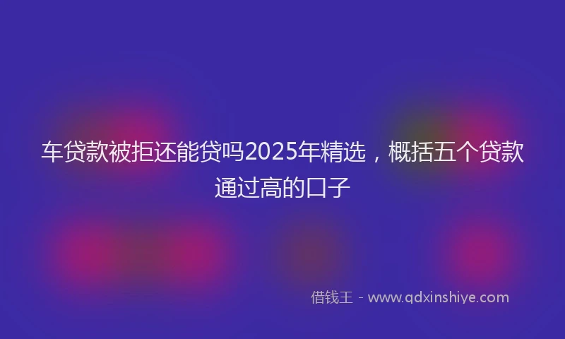 车贷款被拒还能贷吗2025年精选，概括五个贷款通过高的口子