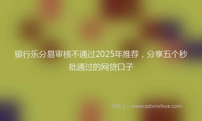 银行乐分易审核不通过2025年推荐，分享五个秒批通过的网贷口子