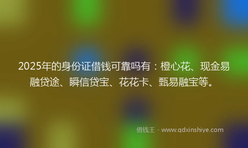 2025年的身份证借钱可靠吗有：橙心花、现金易融贷途、瞬信贷宝、花花卡、甄易融宝等。
