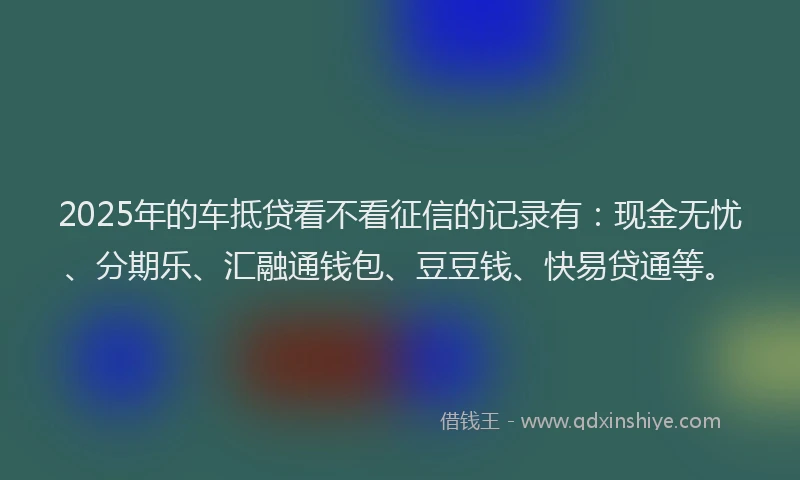 2025年的车抵贷看不看征信的记录有：现金无忧、分期乐、汇融通钱包、豆豆钱、快易贷通等。
