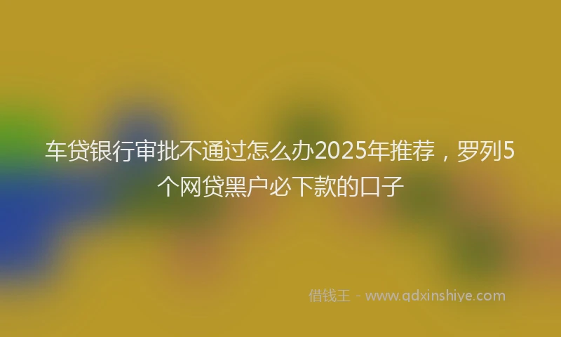 车贷银行审批不通过怎么办2025年推荐，罗列5个网贷黑户必下款的口子