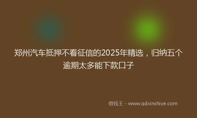 郑州汽车抵押不看征信的2025年精选，归纳五个逾期太多能下款口子