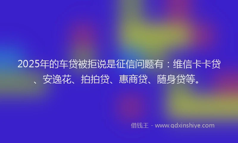 2025年的车贷被拒说是征信问题有：维信卡卡贷、安逸花、拍拍贷、惠商贷、随身贷等。