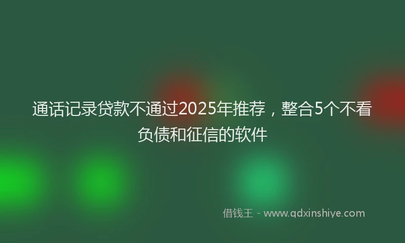通话记录贷款不通过2025年推荐，整合5个不看负债和征信的软件