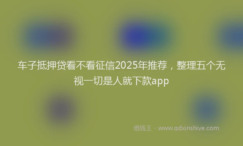 车子抵押贷看不看征信2025年推荐，整理五个无视一切是人就下款app