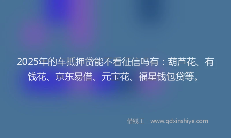 2025年的车抵押贷能不看征信吗有：葫芦花、有钱花、京东易借、元宝花、福星钱包贷等。