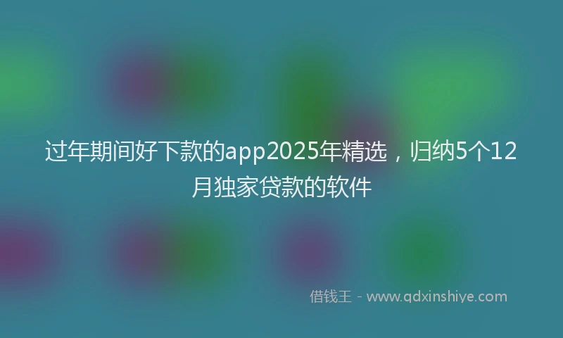 过年期间好下款的app2025年精选，归纳5个12月独家贷款的软件