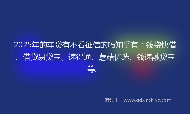 2025年的车贷有不看征信的吗知乎有：钱袋快借、借贷易贷宝、速得通、蘑菇优选、钱速融贷宝等。