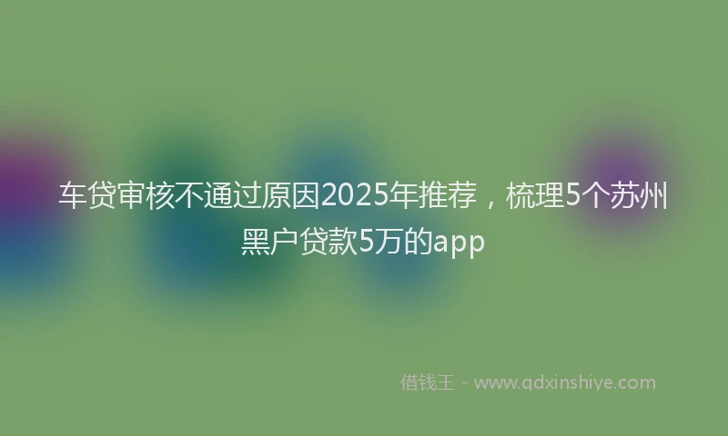 车贷审核不通过原因2025年推荐，梳理5个苏州黑户贷款5万的app