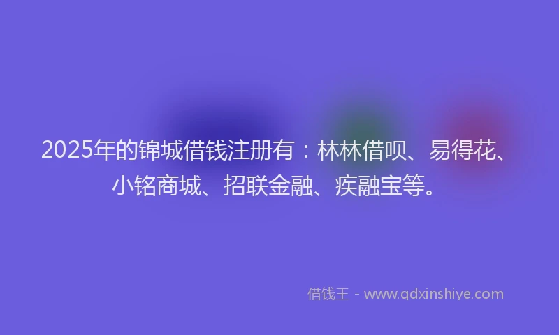2025年的锦城借钱注册有：林林借呗、易得花、小铭商城、招联金融、疾融宝等。