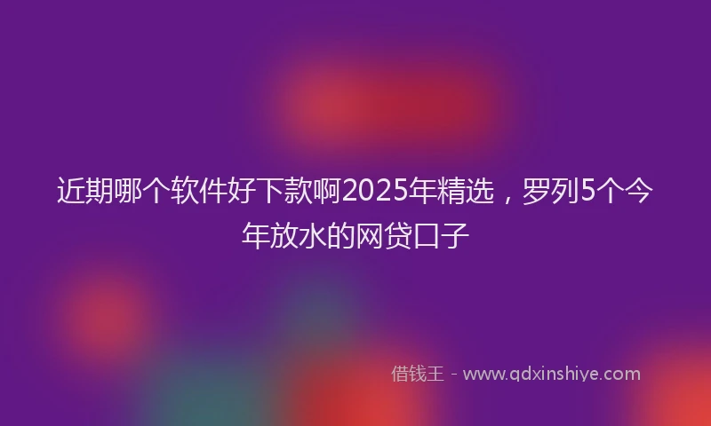 近期哪个软件好下款啊2025年精选，罗列5个今年放水的网贷口子