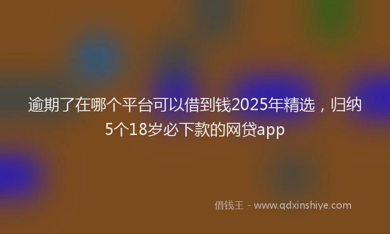 逾期了在哪个平台可以借到钱2025年精选，归纳5个18岁必下款的网贷app