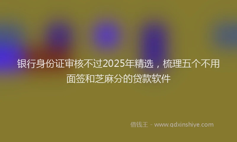 银行身份证审核不过2025年精选，梳理五个不用面签和芝麻分的贷款软件