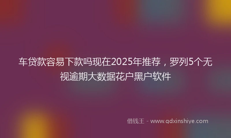 车贷款容易下款吗现在2025年推荐，罗列5个无视逾期大数据花户黑户软件
