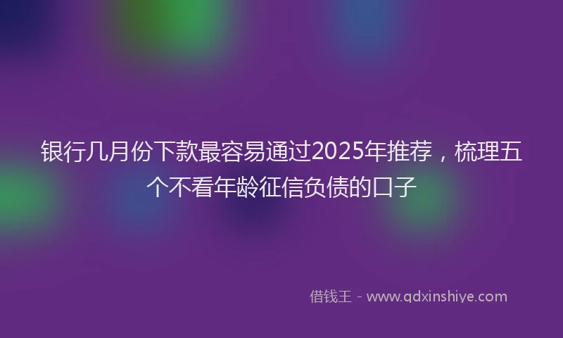 银行几月份下款最容易通过2025年推荐，梳理五个不看年龄征信负债的口子