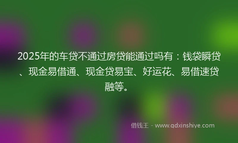 2025年的车贷不通过房贷能通过吗有：钱袋瞬贷、现金易借通、现金贷易宝、好运花、易借速贷融等。