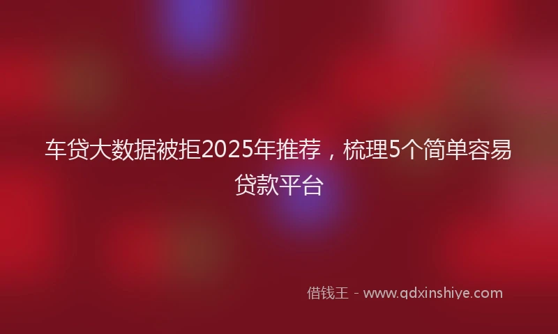 车贷大数据被拒2025年推荐，梳理5个简单容易贷款平台