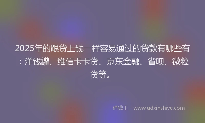 2025年的跟贷上钱一样容易通过的贷款有哪些有：洋钱罐、维信卡卡贷、京东金融、省呗、微粒贷等。