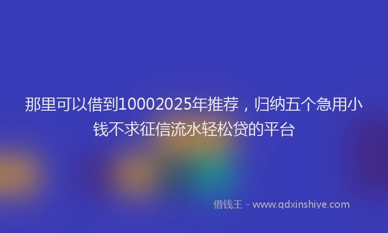 那里可以借到10002025年推荐，归纳五个急用小钱不求征信流水轻松贷的平台