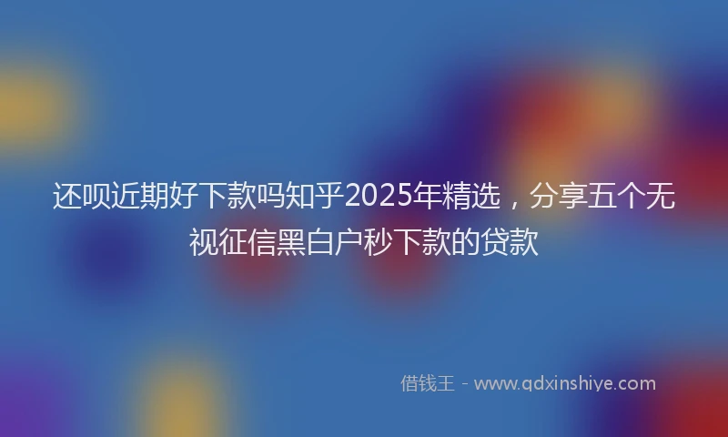 还呗近期好下款吗知乎2025年精选，分享五个无视征信黑白户秒下款的贷款