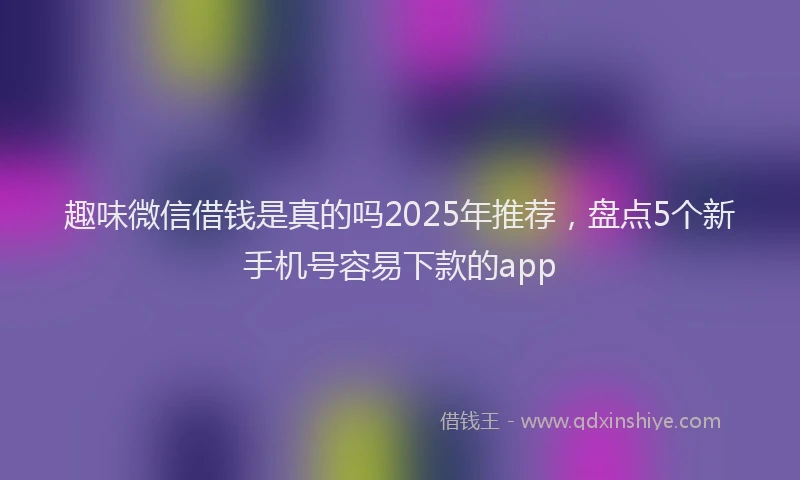 趣味微信借钱是真的吗2025年推荐，盘点5个新手机号容易下款的app