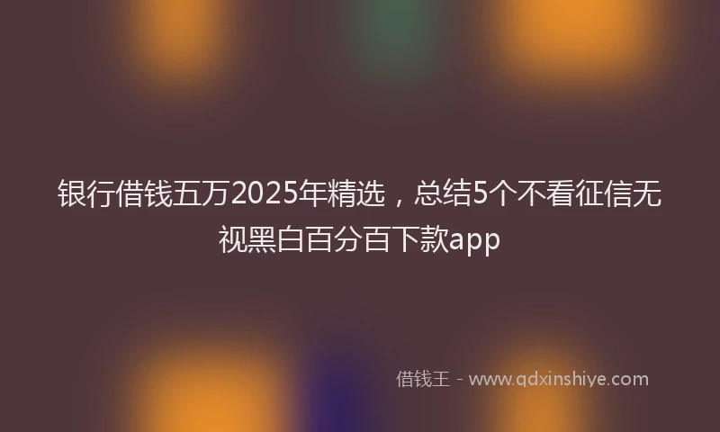 银行借钱五万2025年精选，总结5个不看征信无视黑白百分百下款app