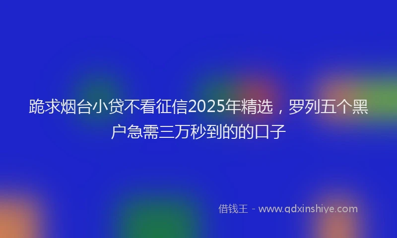 跪求烟台小贷不看征信2025年精选，罗列五个黑户急需三万秒到的的口子