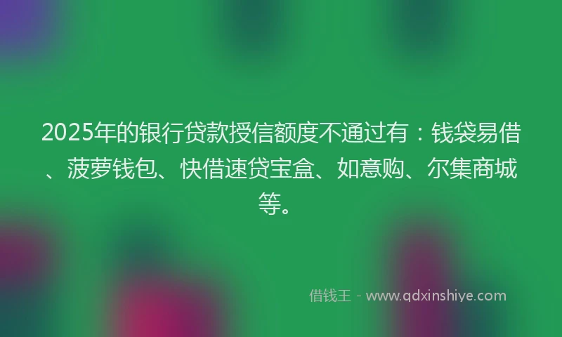 2025年的银行贷款授信额度不通过有：钱袋易借、菠萝钱包、快借速贷宝盒、如意购、尔集商城等。