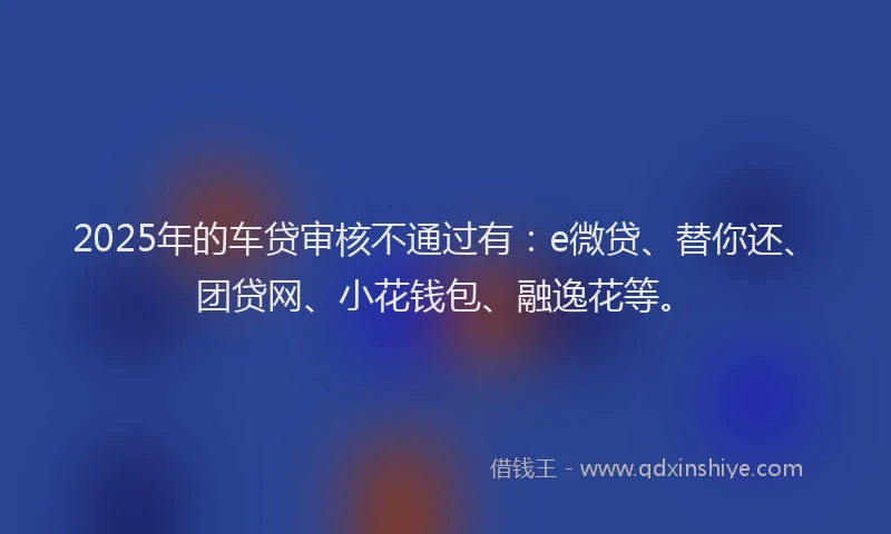 2025年的车贷审核不通过有：e微贷、替你还、团贷网、小花钱包、融逸花等。