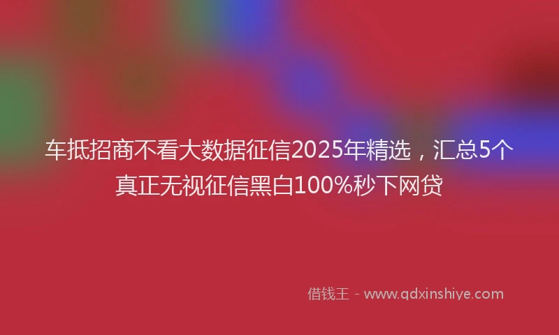 车抵招商不看大数据征信2025年精选，汇总5个真正无视征信黑白100%秒下网贷