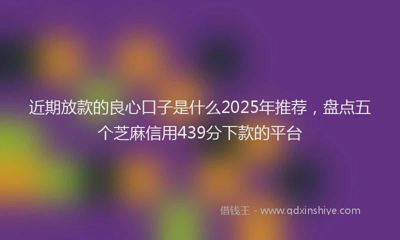 近期放款的良心口子是什么2025年推荐，盘点五个芝麻信用439分下款的平台