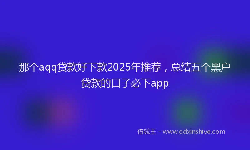 那个aqq贷款好下款2025年推荐，总结五个黑户贷款的口子必下app