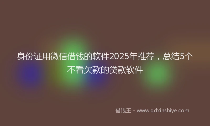 身份证用微信借钱的软件2025年推荐，总结5个不看欠款的贷款软件