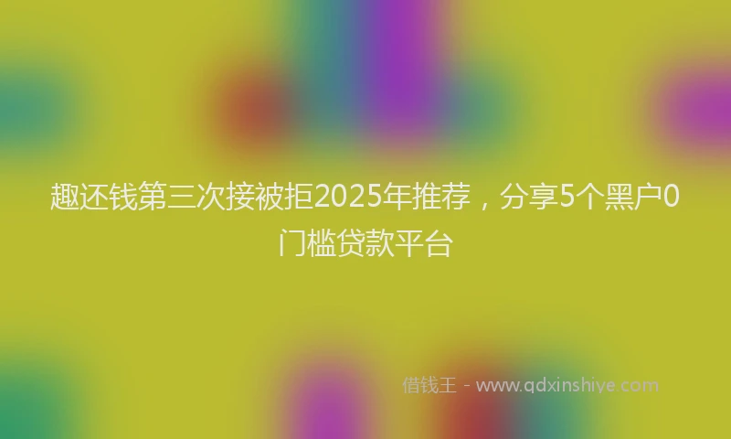 趣还钱第三次接被拒2025年推荐，分享5个黑户0门槛贷款平台