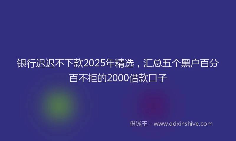 银行迟迟不下款2025年精选，汇总五个黑户百分百不拒的2000借款口子