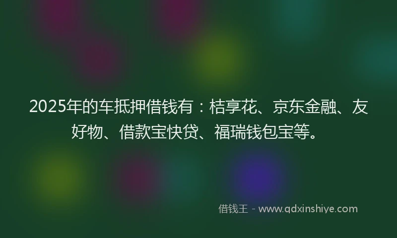 2025年的车抵押借钱有：桔享花、京东金融、友好物、借款宝快贷、福瑞钱包宝等。