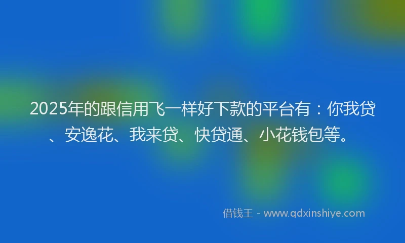 2025年的跟信用飞一样好下款的平台有：你我贷、安逸花、我来贷、快贷通、小花钱包等。