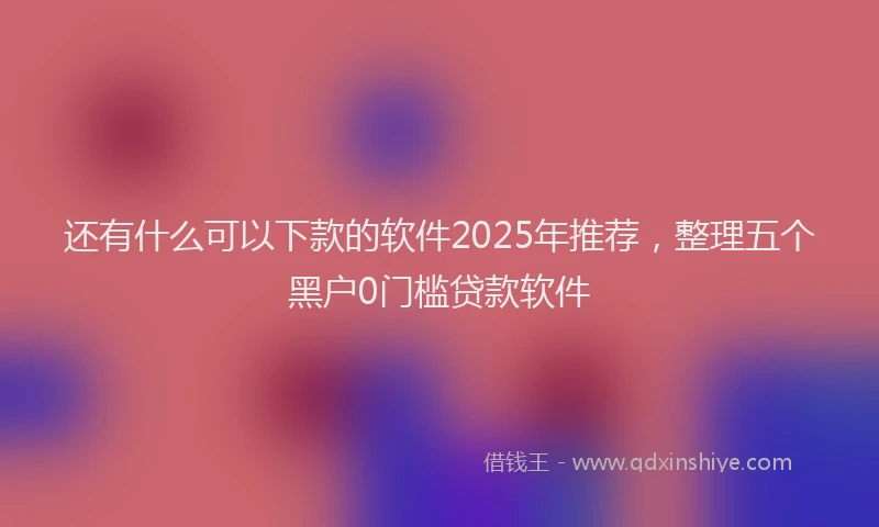 还有什么可以下款的软件2025年推荐，整理五个黑户0门槛贷款软件