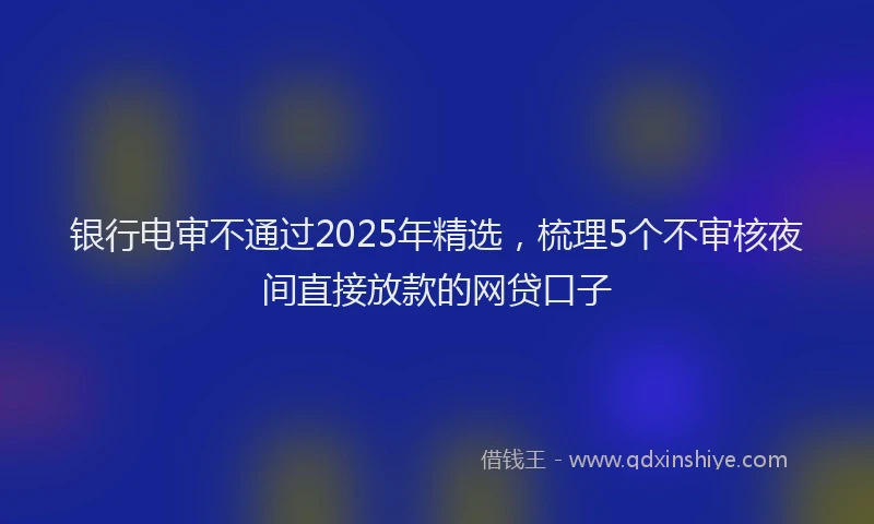 银行电审不通过2025年精选，梳理5个不审核夜间直接放款的网贷口子