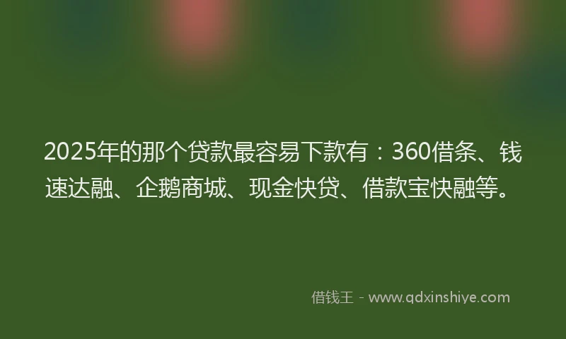 2025年的那个贷款最容易下款有：360借条、钱速达融、企鹅商城、现金快贷、借款宝快融等。