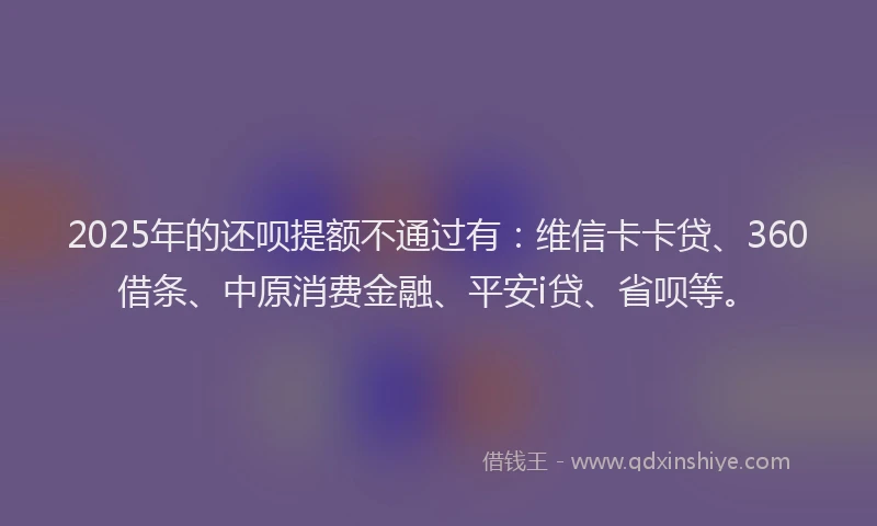 2025年的还呗提额不通过有：维信卡卡贷、360借条、中原消费金融、平安i贷、省呗等。