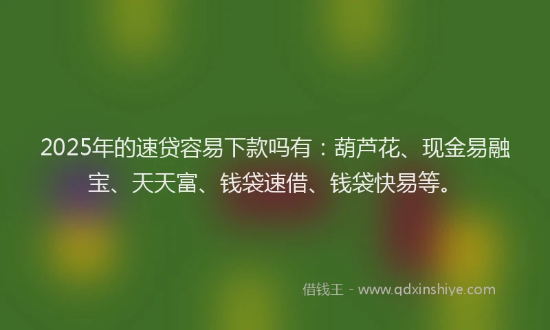 2025年的速贷容易下款吗有：葫芦花、现金易融宝、天天富、钱袋速借、钱袋快易等。