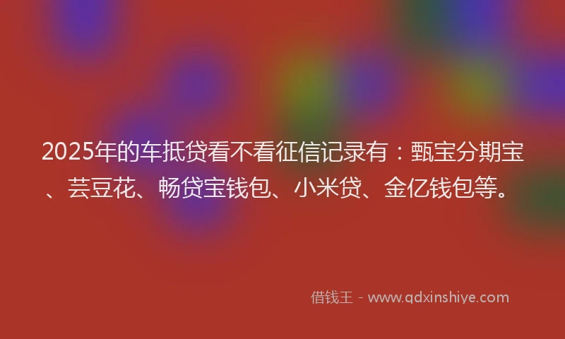 2025年的车抵贷看不看征信记录有:甄宝分期宝、芸豆花、畅贷宝钱包、小米贷、金亿钱包等。