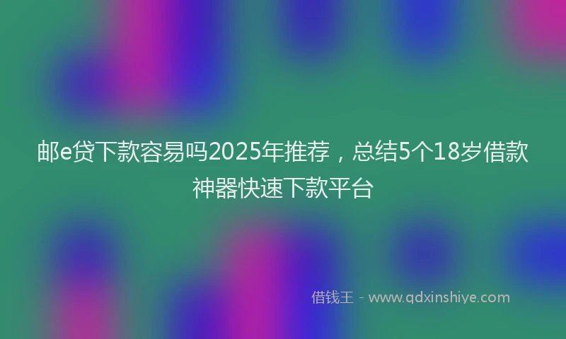 邮e贷下款容易吗2025年推荐，总结5个18岁借款神器快速下款平台